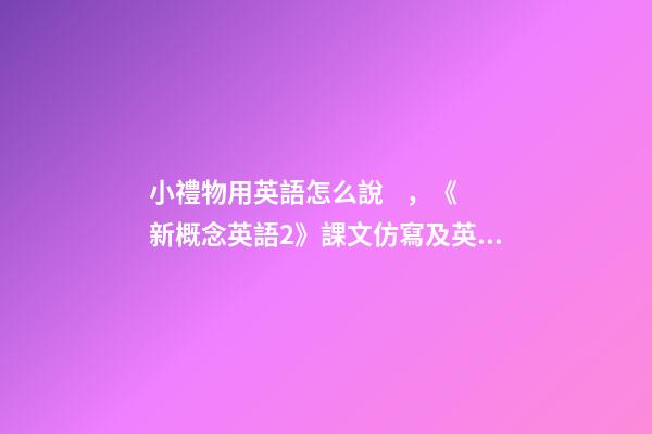 小禮物用英語怎么說，《新概念英語2》課文仿寫及英譯第9課-第1張-觀點-玄機派